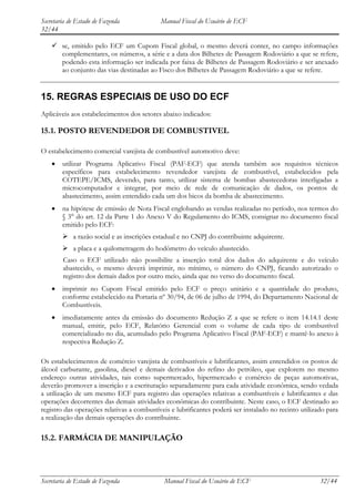 Secretaria de Estado de Fazenda             Manual Fiscal do Usuário de ECF
32/44

     se, emitido pelo ECF um Cupom Fiscal global, o mesmo deverá conter, no campo informações
      complementares, os números, a série e a data dos Bilhetes de Passagem Rodoviário a que se refere,
      podendo esta informação ser indicada por faixa de Bilhetes de Passagem Rodoviário e ser anexado
      ao conjunto das vias destinadas ao Fisco dos Bilhetes de Passagem Rodoviário a que se refere.


15. REGRAS ESPECIAIS DE USO DO ECF
Aplicáveis aos estabelecimentos dos setores abaixo indicados:

15.1. POSTO REVENDEDOR DE COMBUSTIVEL

O estabelecimento comercial varejista de combustível automotivo deve:
        utilizar Programa Aplicativo Fiscal (PAF-ECF) que atenda também aos requisitos técnicos
        específicos para estabelecimento revendedor varejista de combustível, estabelecidos pela
        COTEPE/ICMS, devendo, para tanto, utilizar sistema de bombas abastecedoras interligadas a
        microcomputador e integrar, por meio de rede de comunicação de dados, os pontos de
        abastecimento, assim entendido cada um dos bicos da bomba de abastecimento.
        na hipótese de emissão de Nota Fiscal englobando as vendas realizadas no período, nos termos do
        § 3° do art. 12 da Parte 1 do Anexo V do Regulamento do ICMS, consignar no documento fiscal
        emitido pelo ECF:
         a razão social e as inscrições estadual e no CNPJ do contribuinte adquirente.
         a placa e a quilometragem do hodômetro do veículo abastecido.
        Caso o ECF utilizado não possibilite a inserção total dos dados do adquirente e do veículo
        abastecido, o mesmo deverá imprimir, no mínimo, o número do CNPJ, ficando autorizado o
        registro dos demais dados por outro meio, ainda que no verso do documento fiscal.
        imprimir no Cupom Fiscal emitido pelo ECF o preço unitário e a quantidade do produto,
        conforme estabelecido na Portaria nº 30/94, de 06 de julho de 1994, do Departamento Nacional de
        Combustíveis.
        imediatamente antes da emissão do documento Redução Z a que se refere o item 14.14.1 deste
        manual, emitir, pelo ECF, Relatório Gerencial com o volume de cada tipo de combustível
        comercializado no dia, acumulado pelo Programa Aplicativo Fiscal (PAF-ECF) e mantê-lo anexo à
        respectiva Redução Z.

Os estabelecimentos de comércio varejista de combustíveis e lubrificantes, assim entendidos os postos de
álcool carburante, gasolina, diesel e demais derivados do refino do petróleo, que explorem no mesmo
endereço outras atividades, tais como supermercado, hipermercado e comércio de peças automotivas,
deverão promover a inscrição e a escrituração separadamente para cada atividade econômica, sendo vedada
a utilização de um mesmo ECF para registro das operações relativas a combustíveis e lubrificantes e das
operações decorrentes das demais atividades econômicas do contribuinte. Neste caso, o ECF destinado ao
registro das operações relativas a combustíveis e lubrificantes poderá ser instalado no recinto utilizado para
a realização das demais operações do contribuinte.

15.2. FARMÁCIA DE MANIPULAÇÃO




Secretaria de Estado de Fazenda              Manual Fiscal do Usuário de ECF                           32/44
 
