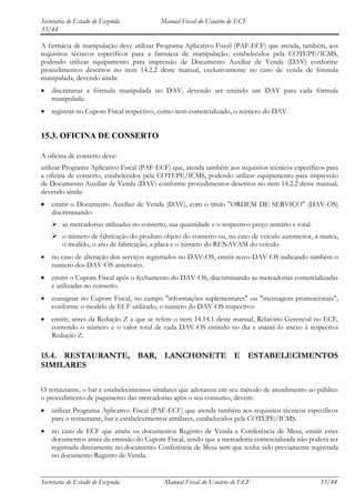 Secretaria de Estado de Fazenda            Manual Fiscal do Usuário de ECF
33/44

A farmácia de manipulação deve utilizar Programa Aplicativo Fiscal (PAF-ECF) que atenda, também, aos
requisitos técnicos específicos para a farmácia de manipulação, estabelecidos pela COTEPE/ICMS,
podendo utilizar equipamento para impressão de Documento Auxiliar de Venda (DAV) conforme
procedimentos descritos no item 14.2.2 deste manual, exclusivamente no caso de venda de fórmula
manipulada, devendo ainda:
    discriminar a fórmula manipulada no DAV, devendo ser emitido um DAV para cada fórmula
    manipulada.
    registrar no Cupom Fiscal respectivo, como item comercializado, o número do DAV.


15.3. OFICINA DE CONSERTO

A oficina de conserto deve:
utilizar Programa Aplicativo Fiscal (PAF-ECF) que, atenda também aos requisitos técnicos específicos para
a oficina de conserto, estabelecidos pela COTEPE/ICMS, podendo utilizar equipamento para impressão
de Documento Auxiliar de Venda (DAV) conforme procedimentos descritos no item 14.2.2 deste manual,
devendo ainda:
    emitir o Documento Auxiliar de Venda (DAV), com o título "ORDEM DE SERVIÇO" (DAV-OS)
    discriminando:
     as mercadorias utilizadas no conserto, sua quantidade e o respectivo preço unitário e total.
     o número de fabricação do produto objeto do conserto ou, no caso de veículo automotor, a marca,
      o modelo, o ano de fabricação, a placa e o número do RENAVAM do veículo.
    no caso de alteração dos serviços registrados no DAV-OS, emitir novo DAV-OS indicando também o
    numero dos DAV-OS anteriores.
    emitir o Cupom Fiscal após o fechamento do DAV-OS, discriminando as mercadorias comercializadas
    e utilizadas no conserto.
    consignar no Cupom Fiscal, no campo "informações suplementares" ou "mensagens promocionais",
    conforme o modelo de ECF utilizado, o número do DAV-OS respectivo.
    emitir, antes da Redução Z a que se refere o item 14.14.1 deste manual, Relatório Gerencial no ECF,
    contendo o número e o valor total de cada DAV-OS emitido no dia e mantê-lo anexo à respectiva
    Redução Z.

15.4. RESTAURANTE, BAR, LANCHONETE E ESTABELECIMENTOS
SIMILARES

O restaurante, o bar e estabelecimentos similares que adotarem em seu método de atendimento ao público
o procedimento de pagamento das mercadorias após o seu consumo, devem:
    utilizar Programa Aplicativo Fiscal (PAF-ECF) que atenda também aos requisitos técnicos específicos
    para o restaurante, bar e estabelecimentos similares, estabelecidos pela COTEPE/ICMS.
    no caso de ECF que emita os documentos Registro de Venda e Conferência de Mesa, emitir estes
    documentos antes da emissão do Cupom Fiscal, sendo que a mercadoria comercializada não poderá ser
    registrada diretamente no documento Conferência de Mesa sem que tenha sido previamente registrada
    no documento Registro de Venda.


Secretaria de Estado de Fazenda             Manual Fiscal do Usuário de ECF                          33/44
 