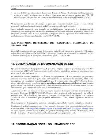 Secretaria de Estado de Fazenda            Manual Fiscal do Usuário de ECF
34/44

    no caso de ECF que não emita os documentos Registro de Venda e Conferência de Mesa, realizar os
    registros e emitir os documentos conforme estabelecido nos requisitos técnicos do PAF-ECF
    específicos para o restaurante, bar e estabelecimentos similares, estabelecidos pela COTEPE/ICMS.


O restaurante que forneça alimentação a peso para consumo imediato deverá possuir balança
computadorizada interligada diretamente ao ECF ou ao computador a ele integrado.
Sendo utilizado sistema de rede instalado em estabelecimento cuja atividade é o fornecimento de
alimentação e de bebida poderá ser instalada impressora não fiscal nos ambientes de produção, desde que o
Programa Aplicativo Fiscal (PAF-ECF) observe os requisitos técnicos específicos para o restaurante, bar e
estabelecimentos similares, estabelecidos pela COTEPE/ICMS.


15.5. PRESTADOR DE SERVIÇO DE TRANSPORTE RODOVIÁRIO DE
PASSAGEIROS

O estabelecimento prestador de serviço de transporte rodoviário de passageiros, usuário de ECF, deverá
utilizar Programa Aplicativo Fiscal (PAF-ECF) que atenda também aos requisitos técnicos específicos para
a atividade de transporte de passageiros, estabelecidos pela COTEPE/ICMS.



16. COMUNICAÇÃO DE MOVIMENTAÇÃO DE ECF
Qualquer movimentação de equipamento ECF que altere a empresa ou pessoa que detêm a sua posse, deve
ser comunicada à SEF/MG, exceto as movimentações relativas a assistência técnica, ou seja, remessa para
conserto e devolução de conserto.
O contribuinte usuário, proprietário ou detentor de equipamento ECF que comercializá-lo para outra
empresa ou pessoa, transferi-lo para outro estabelecimento ou devolve-lo ao remetente, após a sua
cessação de uso ou antes de sua autorização de uso, deverá comunicar o fato à SEF/MG até o décimo
dia do mês subseqüente à ocorrência, exceto as saídas relacionadas com assistência técnica (remessa
para conserto). A comunicação independe da localização do estabelecimento destinatário, ou seja, deve ser
efetuada ainda que o destinatário esteja situado em outro Estado.
A comunicação deve ser efetuada por meio de arquivo eletrônico formatado conforme leiaute estabelecido
no Anexo II do Ato COTEPE/ICMS 25/04, contendo a relação de todas as operações de saída de
equipamentos ECF realizadas no mês anterior. O arquivo eletrônico deverá ser validado pelo programa
“Validador ECF” e transmitido pelo programa Transmissor “TED”, ambos disponíveis no site da
SEF/MG.
O descumprimento desta exigência acarretará a aplicação das penalidades previstas na legislação tributária.
Para fazer o download destes programas e obter instruções de seu uso, bem como, mais informações sobre
o assunto, acesse o link: http://www.fazenda.mg.gov.br/empresas/ecf/instrucoes/arquivo_eletronico.htm
ou siga o seguinte caminho no site da SEF/MG (www.fazenda.mg.gov.br): Serviços – Emissor de Cupom
Fiscal – Instruções – Arquivo Eletrônico de Comercialização de Equipamento ECF.




17. ESCRITURAÇÃO FISCAL DO USUÁRIO DE ECF


Secretaria de Estado de Fazenda             Manual Fiscal do Usuário de ECF                          34/44
 