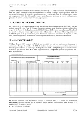 Secretaria de Estado de Fazenda          Manual Fiscal do Usuário de ECF
35/44

As operações e prestações cujo documento fiscal foi emitido por ECF são escrituradas sinteticamente com
base nos valores constantes no documento Redução Z, emitido pelo ECF no encerramento diário das
operações (fechamento de caixa). Os procedimentos para a escrituração fiscal do estabelecimento usuário
de equipamento ECF são diferenciados para o estabelecimento comercial e para o estabelecimento
prestador de serviço de transporte rodoviário de passageiros.

17.1. ESTABELECIMENTO COMERCIAL
Os Cupons Fiscais serão escriturados com base nos valores constantes na Redução Z. Entretanto, havendo
emissão manual de Nota Fiscal de Venda a Consumidor, modelo 2, nas situações previstas no inciso I do
artigo 16 do Anexo VI do Regulamento do ICMS/MG (item 14.21.1 deste manual), ou de Nota Fiscal,
modelos 1 ou 1-A, nas situações previstas no inciso III do artigo 16 do Anexo VI do Regulamento do
ICMS/MG (item 14.21.2) deste manual), estas deverão ser escrituradas com débito do imposto, se for o
caso, em linhas específicas, diferentes das utilizadas para escrituração dos documentos Redução Z.

17.1.1. MAPA RESUMO ECF
O Mapa Resumo ECF, modelo 06.07.59, é um formulário no qual são escriturados diariamente os
documentos Redução Z emitidos pelo ECF de modo a sintetizar os valores que serão escriturados no
Livro Registro de Saídas. A escrituração do Mapa Resumo ECF é obrigatória para os estabelecimentos
comerciais que possuam mais de 3 (três) equipamentos ECF e opcional para os que possuam até 3
(três) equipamentos.




Os valores constantes nos documentos Redução Z emitidos pelo ECF, devem ser escriturados,
diariamente, em conformidade com as instruções abaixo descritas, no formulário Mapa Resumo ECF,
modelo 06.07.59, que deve conter:
    no cabeçalho do formulário:

Secretaria de Estado de Fazenda           Manual Fiscal do Usuário de ECF                       35/44
 