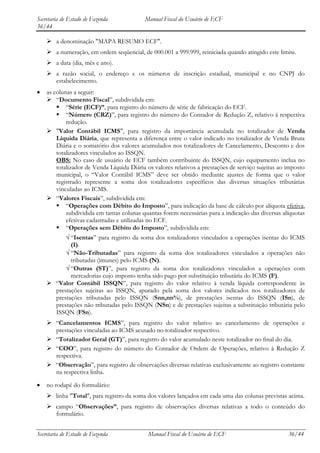 Secretaria de Estado de Fazenda            Manual Fiscal do Usuário de ECF
36/44

     a denominação "MAPA RESUMO ECF".
     a numeração, em ordem seqüencial, de 000.001 a 999.999, reiniciada quando atingido este limite.
     a data (dia, mês e ano).
     a razão social, o endereço e os números de inscrição estadual, municipal e no CNPJ do
      estabelecimento.
    as colunas a seguir:
     “Documento Fiscal”, subdividida em:
         “Série (ECF)”, para registro do número de série de fabricação do ECF.
         “Número (CRZ)”, para registro do número do Contador de Redução Z, relativo à respectiva
            redução.
     "Valor Contábil ICMS", para registro da importância acumulada no totalizador de Venda
        Líquida Diária, que representa a diferença entre o valor indicado no totalizador de Venda Bruta
        Diária e o somatório dos valores acumulados nos totalizadores de Cancelamento, Desconto e dos
        totalizadores vinculados ao ISSQN.
        OBS: No caso de usuário de ECF também contribuinte do ISSQN, cujo equipamento inclua no
        totalizador de Venda Líquida Diária os valores relativos a prestações de serviço sujeitas ao imposto
        municipal, o “Valor Contábil ICMS” deve ser obtido mediante ajustes de forma que o valor
        registrado represente a soma dos totalizadores específicos das diversas situações tributárias
        vinculadas ao ICMS.
     “Valores Fiscais”, subdividida em:
         “Operações com Débito do Imposto”, para indicação da base de cálculo por alíquota efetiva,
            subdividida em tantas colunas quantas forem necessárias para a indicação das diversas alíquotas
            efetivas cadastradas e utilizadas no ECF.
         “Operações sem Débito do Imposto”, subdividida em:
            “Isentas” para registro da soma dos totalizadores vinculados a operações isentas do ICMS
            (I).
            “Não-Tributadas” para registro da soma dos totalizadores vinculados a operações não
            tributadas (imunes) pelo ICMS (N).
            “Outras (ST)”, para registro da soma dos totalizadores vinculados a operações com
            mercadorias cujo imposto tenha sido pago por substituição tributária do ICMS (F).
     “Valor Contábil ISSQN”, para registro do valor relativo à venda líquida correspondente às
      prestações sujeitas ao ISSQN, apurado pela soma dos valores indicados nos totalizadores de
      prestações tributadas pelo ISSQN (Snn,nn%), de prestações isentas do ISSQN (ISn), de
      prestações não tributadas pelo ISSQN (NSn) e de prestações sujeitas a substituição tributária pelo
      ISSQN (FSn).
     “Cancelamentos ICMS”, para registro do valor relativo ao cancelamento de operações e
      prestações vinculadas ao ICMS acusado no totalizador respectivo.
     “Totalizador Geral (GT)”, para registro do valor acumulado neste totalizador no final do dia.
     “COO”, para registro do número do Contador de Ordem de Operações, relativo à Redução Z
      respectiva.
     “Observação”, para registro de observações diversas relativas exclusivamente ao registro constante
      na respectiva linha.

    no rodapé do formulário:
     linha "Total", para registro da soma dos valores lançados em cada uma das colunas previstas acima.
     campo “Observações”, para registro de observações diversas relativas a todo o conteúdo do
      formulário.


Secretaria de Estado de Fazenda             Manual Fiscal do Usuário de ECF                          36/44
 