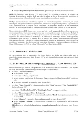 Secretaria de Estado de Fazenda           Manual Fiscal do Usuário de ECF
37/44

     campo “Responsável pelo estabelecimento”, para indicação do nome, função e assinatura.

OBS.: No formulário Mapa Resumo ECF, modelo 06.07.59 é permitido o acréscimo de indicação de
interesse do contribuinte usuário, desde que não prejudique a clareza do documento, bem como, o
dimensionamento das colunas de acordo com as necessidades do contribuinte usuário.

O Mapa Resumo ECF deve ser utilizado seguindo sua numeração seqüencial e conservado, em ordem
cronológica, pelo prazo decadencial e prescricional, estabelecidos no § 1º do artigo 96 do Regulamento do
ICMS, juntamente com os Cupons Fiscais cancelados e as respectivas Reduções Z nele escrituradas,
devendo, ao último mapa do mês, ser anexada a Leitura da Memória Fiscal referente ao mesmo período.

No caso de defeito no ECF durante o seu uso em que haja a perda irrecuperável dos valores gravados nas
memórias eletrônicas internas do equipamento e que, portanto, não constarão no documento Redução Z
do dia em que ocorreu o defeito, os valores perdidos devem ser escriturados com base nas informações
registradas nas colunas “Antes da Intervenção” do Atestado de Intervenção Técnica em Equipamento
Emissor de Cupom Fiscal (ECF), modelo 06.07.58, emitido pela empresa interventora credenciada pelo
Fisco para documentar a intervenção técnica realizada para o conserto do equipamento. Neste caso deve-se
consignar o número e a data do Atestado de Intervenção Técnica em Equipamento Emissor de Cupom
Fiscal (ECF), modelo 06.07.58, na coluna “Observações” do Mapa Resumo ECF.



17.1.2. LIVRO REGISTRO DE SAÍDAS
Os procedimentos para a escrituração do Livro Registro de Saídas são diferenciados para o
estabelecimento que escritura o Mapa Resumo ECF e para o estabelecimento que não escritura o Mapa
Resumo ECF.

17.1.2.1. ESTABELECIMENTOS QUE ESCRITURAM O MAPA RESUMO ECF
O estabelecimento que escritura o Mapa Resumo ECF, modelo 06.07.59, deve escriturar o Livro Registro
de Saídas com base nas informações registradas no mapa, da seguinte forma:
    na coluna "Documento Fiscal":
     como espécie, a sigla "CF".
     como série e subsérie, a sigla “ECF”.
     como números inicial e final do documento fiscal, o número do Mapa Resumo ECF emitido no
        dia.
     como data, a indicada no respectivo Mapa Resumo ECF.
    na coluna "Valor Contábil", o valor escriturado na linha “Total” da coluna “Valor Contábil ICMS”
    do Mapa Resumo ECF.
    nas colunas “Codificação Contábil” e “Codificação Fiscal”, os respectivos códigos.
    na coluna “Operações com Débito do Imposto”:
     como “Base de Cálculo”, o valor escriturado na linha “Total” da respectiva coluna do Mapa
        Resumo ECF.
     como “Alíquota”, a respectiva alíquota efetiva indicada no Mapa Resumo ECF.
     como “Imposto Debitado”, o valor resultante da aplicação da alíquota sobre a Base de Calculo
        indicada.
    OBS: Devem ser utilizadas linhas distintas para cada alíquota efetiva indicada no Mapa Resumo
    ECF.

Secretaria de Estado de Fazenda            Manual Fiscal do Usuário de ECF                        37/44
 