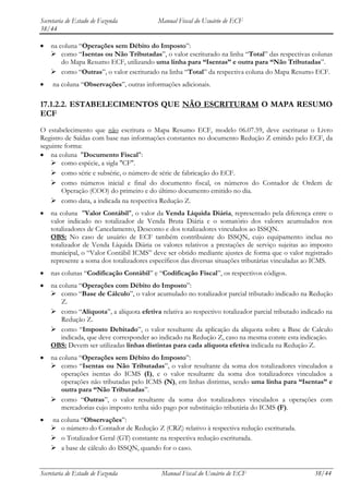 Secretaria de Estado de Fazenda           Manual Fiscal do Usuário de ECF
38/44

    na coluna “Operações sem Débito do Imposto”:
     como “Isentas ou Não Tributadas”, o valor escriturado na linha “Total” das respectivas colunas
        do Mapa Resumo ECF, utilizando uma linha para “Isentas” e outra para “Não Tributadas”.
     como “Outras”, o valor escriturado na linha “Total” da respectiva coluna do Mapa Resumo ECF.
     na coluna “Observações”, outras informações adicionais.

17.1.2.2. ESTABELECIMENTOS QUE NÃO ESCRITURAM O MAPA RESUMO
ECF
O estabelecimento que não escritura o Mapa Resumo ECF, modelo 06.07.59, deve escriturar o Livro
Registro de Saídas com base nas informações constantes no documento Redução Z emitido pelo ECF, da
seguinte forma:
    na coluna "Documento Fiscal":
     como espécie, a sigla "CF".
     como série e subsérie, o número de série de fabricação do ECF.
     como números inicial e final do documento fiscal, os números do Contador de Ordem de
        Operação (COO) do primeiro e do último documento emitido no dia.
     como data, a indicada na respectiva Redução Z.
    na coluna "Valor Contábil", o valor da Venda Líquida Diária, representado pela diferença entre o
    valor indicado no totalizador de Venda Bruta Diária e o somatório dos valores acumulados nos
    totalizadores de Cancelamento, Desconto e dos totalizadores vinculados ao ISSQN.
    OBS: No caso de usuário de ECF também contribuinte do ISSQN, cujo equipamento inclua no
    totalizador de Venda Líquida Diária os valores relativos a prestações de serviço sujeitas ao imposto
    municipal, o “Valor Contábil ICMS” deve ser obtido mediante ajustes de forma que o valor registrado
    represente a soma dos totalizadores específicos das diversas situações tributárias vinculadas ao ICMS.
    nas colunas “Codificação Contábil” e “Codificação Fiscal”, os respectivos códigos.
    na coluna “Operações com Débito do Imposto”:
     como “Base de Cálculo”, o valor acumulado no totalizador parcial tributado indicado na Redução
        Z.
     como “Alíquota”, a alíquota efetiva relativa ao respectivo totalizador parcial tributado indicado na
        Redução Z.
     como “Imposto Debitado”, o valor resultante da aplicação da alíquota sobre a Base de Calculo
        indicada, que deve corresponder ao indicado na Redução Z, caso na mesma conste esta indicação.
    OBS: Devem ser utilizadas linhas distintas para cada alíquota efetiva indicada na Redução Z.
    na coluna “Operações sem Débito do Imposto”:
     como “Isentas ou Não Tributadas”, o valor resultante da soma dos totalizadores vinculados a
        operações isentas do ICMS (I), e o valor resultante da soma dos totalizadores vinculados a
        operações não tributadas pelo ICMS (N), em linhas distintas, sendo uma linha para “Isentas” e
        outra para “Não Tributadas”.
     como “Outras”, o valor resultante da soma dos totalizadores vinculados a operações com
        mercadorias cujo imposto tenha sido pago por substituição tributária do ICMS (F).
    na coluna “Observações”:
     o número do Contador de Redução Z (CRZ) relativo à respectiva redução escriturada.
     o Totalizador Geral (GT) constante na respectiva redução escriturada.
     a base de cálculo do ISSQN, quando for o caso.


Secretaria de Estado de Fazenda             Manual Fiscal do Usuário de ECF                        38/44
 