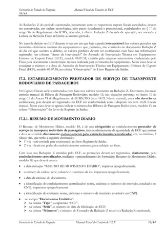 Secretaria de Estado de Fazenda           Manual Fiscal do Usuário de ECF
39/44


As Reduções Z do período escriturado, juntamente com os respectivos cupons fiscais cancelados, devem
ser conservadas, em ordem cronológica, pelo prazo decadencial e prescricional, estabelecidos no § 1º do
artigo 96 do Regulamento do ICMS, devendo, à última Redução Z do mês de apuração, ser anexada a
Leitura da Memória Fiscal referente ao mesmo período.

No caso de defeito no ECF durante o seu uso em que haja a perda irrecuperável dos valores gravados nas
memórias eletrônicas internas do equipamento e que, portanto, não constarão no documento Redução Z
do dia em que ocorreu o defeito, os valores perdidos devem ser escriturados com base nas informações
registradas nas colunas “Antes da Intervenção” do Atestado de Intervenção Técnica em Equipamento
Emissor de Cupom Fiscal (ECF), modelo 06.07.58, emitido pela empresa interventora credenciada pelo
Fisco para documentar a intervenção técnica realizada para o conserto do equipamento. Neste caso deve-se
consignar o número e a data do Atestado de Intervenção Técnica em Equipamento Emissor de Cupom
Fiscal (ECF), modelo 06.07.58, na coluna “Observações” do Livro Registro de Saídas.

17.2. ESTABELECIMENTO PRESTADOR DE SERVIÇO DE TRANSPORTE
RODOVIÁRIO DE PASSAGEIROS
Os Cupons Fiscais serão escriturados com base nos valores constantes na Redução Z. Entretanto, havendo
emissão manual de Bilhete de Passagem Rodoviário, modelo 13, nas situações previstas no inciso II do
artigo 16 do Anexo VI do Regulamento do ICMS/MG (item 14.21.3 deste manual), estes não deverão ser
escriturados, pois devem ser registrados no ECF em conformidade com o disposto no item 14.21.3 deste
manual. Neste caso deve-se apenas indicar o número dos Bilhetes de Passagem Rodoviários, modelo 13, na
coluna “Observações” do Livro de Registro de Saídas.

17.2.1. RESUMO DE MOVIMENTO DIÁRIO
O Resumo de Movimento Diário, modelo 18, é de uso obrigatório ao estabelecimento prestador de
serviço de transporte rodoviário de passageiros, independentemente da quantidade de ECF que possua
e deve ser emitido diariamente exclusivamente pelo estabelecimento centralizador, em, no mínimo, 2
(duas) vias, que terão a seguinte destinação:
 1ª via - será enviada para escrituração no livro Registro de Saídas.
 2ª via - ficará em poder do estabelecimento emitente, para exibição ao fisco.

Com base nas Reduções Z emitidas pelo ECF, as prestações devem ser registradas, diariamente, pelo
estabelecimento centralizador, mediante o preenchimento do formulário Resumo de Movimento Diário,
modelo 18, que deverá conter:
    a denominação “RESUMO DE MOVIMENTO DIÁRIO”, impressa tipograficamente.
    o número de ordem, série, subsérie e o número da via, impressos tipograficamente.
    a data da emissão do documento.
    a identificação do estabelecimento centralizador: nome, endereço e números de inscrição, estadual e no
    CNPJ, impressos tipograficamente
    a identificação do emitente: nome, endereço e números de inscrição, estadual e no CNPJ.
    no campo “Documentos Emitidos”:
     na coluna “Tipo”, a expressão “ECF”.
     na coluna “Série”, o número de série de fabricação do ECF.
     na coluna “Números”, o número do Contador de Redução Z relativo à Redução Z escriturada.


Secretaria de Estado de Fazenda             Manual Fiscal do Usuário de ECF                        39/44
 