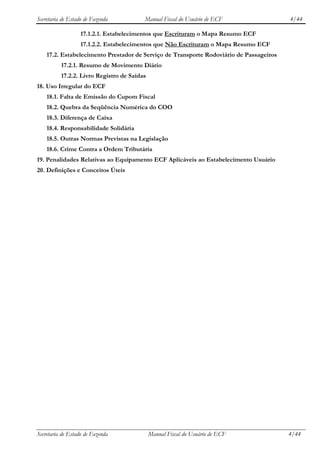 Secretaria de Estado de Fazenda          Manual Fiscal do Usuário de ECF                 4/44

                   17.1.2.1. Estabelecimentos que Escrituram o Mapa Resumo ECF
                   17.1.2.2. Estabelecimentos que Não Escrituram o Mapa Resumo ECF
    17.2. Estabelecimento Prestador de Serviço de Transporte Rodoviário de Passageiros
          17.2.1. Resumo de Movimento Diário
          17.2.2. Livro Registro de Saídas
18. Uso Irregular do ECF
    18.1. Falta de Emissão do Cupom Fiscal
    18.2. Quebra da Seqüência Numérica do COO
    18.3. Diferença de Caixa
    18.4. Responsabilidade Solidária
    18.5. Outras Normas Previstas na Legislação
    18.6. Crime Contra a Ordem Tributária
19. Penalidades Relativas ao Equipamento ECF Aplicáveis ao Estabelecimento Usuário
20. Definições e Conceitos Úteis




Secretaria de Estado de Fazenda              Manual Fiscal do Usuário de ECF             4/44
 