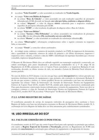 Secretaria de Estado de Fazenda            Manual Fiscal do Usuário de ECF
40/44

     na coluna “Valor Contábil”, o valor acumulado no totalizador de Venda Líquida.
    no campo “Valor com Débito do Imposto”:
     na coluna “Base de Cálculo”, o valor acumulado em cada totalizador específico de prestações
       tributadas pelo ICMS, devendo ser lançado um valor por linha, conforme a alíquota efetiva.
     na coluna “Alíquota”, o valor da alíquota efetiva cadastrada para o respectivo totalizador
       específico de prestações tributadas pelo ICMS.
     na coluna “ICMS”, o valor resultante da aplicação da alíquota sobre a Base de Cálculo.
    no campo “Valor sem Débito”:
     na coluna “Isentas e Não-Tributadas”, os valores acumulados nos totalizadores de prestações
       isentas (I) e de não-tributadas (N), escriturados um em cada linha.
     na coluna “Outros”, o valor acumulado no totalizador de substituição tributária (F).
     na coluna “Observações”, informações complementares sobre o registro constante na respectiva
linha, se necessário.
     no campo “Totais”, a soma dos valores escriturados.
    no rodapé: nome, endereço e números de inscrição, estadual e no CNPJ, do impressor do documento,
data e quantidade de impressão, números de ordem do primeiro e do último documento, impressos e
respectivas série e subsérie, e número e data da AIDF e identificação da repartição fazendária que a houver
concedido, impressos tipograficamente.

O Resumo de Movimento Diário deve ser utilizado seguindo sua numeração seqüencial e conservado, em
ordem cronológica, pelo prazo decadencial e prescricional, estabelecidos no § 1º do artigo 96 do
Regulamento do ICMS, juntamente com os Cupons Fiscais cancelados e as respectivas Reduções Z nele
escrituradas, devendo, ao último resumo do mês, ser anexada a Leitura da Memória Fiscal referente ao
mesmo período.

No caso de defeito no ECF durante o seu uso em que haja a perda irrecuperável dos valores gravados nas
memórias eletrônicas internas do equipamento e que, portanto, não constarão no documento Redução Z
do dia em que ocorreu o defeito, os valores perdidos devem ser escriturados com base nas informações
registradas nas colunas “Antes da Intervenção” do Atestado de Intervenção Técnica em Equipamento
Emissor de Cupom Fiscal (ECF), modelo 06.07.58, emitido pela empresa interventora credenciada pelo
Fisco para documentar a intervenção técnica realizada para o conserto do equipamento. Neste caso deve-se
consignar o número e a data do Atestado de Intervenção Técnica em Equipamento Emissor de Cupom
Fiscal (ECF), modelo 06.07.58, na coluna “Observações” do Resumo de Movimento Diário.

17.2.2. LIVRO REGISTRO DE SAÍDAS
O contribuinte prestador de serviço de transporte rodoviário de passageiros deve escriturar o Livro
Registro de Saídas, com base nas informações constantes no Resumo de Movimento Diário, modelo 18. A
escrituração do Livro Registro de Saídas deve ser feita unicamente pelo estabelecimento centralizador.


18. USO IRREGULAR DO ECF

18.1. FALTA DE EMISSÃO DO CUPOM FISCAL
O contribuinte usuário de ECF que não emitir Cupom Fiscal para cada operação ou prestação que realizar,
está sujeito a Regime Especial de Controle e Fiscalização, previsto no Regulamento do ICMS sem
prejuízo do cancelamento da autorização para utilização do equipamento e da apreensão do mesmo.

Secretaria de Estado de Fazenda             Manual Fiscal do Usuário de ECF                         40/44
 