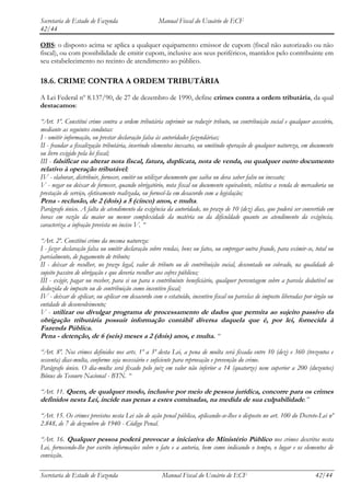 Secretaria de Estado de Fazenda                    Manual Fiscal do Usuário de ECF
42/44

OBS: o disposto acima se aplica a qualquer equipamento emissor de cupom (fiscal não autorizado ou não
fiscal), ou com possibilidade de emitir cupom, inclusive aos seus periféricos, mantidos pelo contribuinte em
seu estabelecimento no recinto de atendimento ao público.

18.6. CRIME CONTRA A ORDEM TRIBUTÁRIA
A Lei Federal nº 8.137/90, de 27 de dezembro de 1990, define crimes contra a ordem tributária, da qual
destacamos:

“Art. 1º. Constitui crime contra a ordem tributária suprimir ou reduzir tributo, ou contribuição social e qualquer acessório,
mediante as seguintes condutas:
I - omitir informação, ou prestar declaração falsa às autoridades fazendárias;
II - fraudar a fiscalização tributária, inserindo elementos inexatos, ou omitindo operação de qualquer natureza, em documento
ou livro exigido pela lei fiscal;
III - falsificar ou alterar nota fiscal, fatura, duplicata, nota de venda, ou qualquer outro documento
relativo à operação tributável;
IV - elaborar, distribuir, fornecer, emitir ou utilizar documento que saiba ou deva saber falso ou inexato;
V - negar ou deixar de fornecer, quando obrigatório, nota fiscal ou documento equivalente, relativa a venda de mercadoria ou
prestação de serviço, efetivamente realizada, ou fornecê-la em desacordo com a legislação;
Pena - reclusão, de 2 (dois) a 5 (cinco) anos, e multa.
Parágrafo único. A falta de atendimento da exigência da autoridade, no prazo de 10 (dez) dias, que poderá ser convertido em
horas em razão da maior ou menor complexidade da matéria ou da dificuldade quanto ao atendimento da exigência,
caracteriza a infração prevista no inciso V. “

“Art. 2º. Constitui crime da mesma natureza:
I - fazer declaração falsa ou omitir declaração sobre rendas, bens ou fatos, ou empregar outra fraude, para eximir-se, total ou
parcialmente, de pagamento de tributo;
II - deixar de recolher, no prazo legal, valor de tributo ou de contribuição social, descontado ou cobrado, na qualidade de
sujeito passivo de obrigação e que deveria recolher aos cofres públicos;
III - exigir, pagar ou receber, para si ou para o contribuinte beneficiário, qualquer percentagem sobre a parcela dedutível ou
deduzida de imposto ou de contribuição como incentivo fiscal;
IV - deixar de aplicar, ou aplicar em desacordo com o estatuído, incentivo fiscal ou parcelas de imposto liberadas por órgão ou
entidade de desenvolvimento;
V - utilizar ou divulgar programa de processamento de dados que permita ao sujeito passivo da
obrigação tributária possuir informação contábil diversa daquela que é, por lei, fornecida à
Fazenda Pública.
Pena - detenção, de 6 (seis) meses a 2 (dois) anos, e multa. “

“Art. 8º. Nos crimes definidos nos arts. 1º a 3º desta Lei, a pena de multa será fixada entre 10 (dez) e 360 (trezentos e
sessenta) dias-multa, conforme seja necessário e suficiente para reprovação e prevenção do crime.
Parágrafo único. O dia-multa será fixado pelo juiz em valor não inferior a 14 (quatorze) nem superior a 200 (duzentos)
Bônus do Tesouro Nacional - BTN. “

“Art. 11. Quem, de qualquer modo, inclusive por meio de pessoa jurídica, concorre para os crimes
definidos nesta Lei, incide nas penas a estes cominadas, na medida de sua culpabilidade.”

“Art. 15. Os crimes previstos nesta Lei são de ação penal pública, aplicando-se-lhes o disposto no art. 100 do Decreto-Lei nº
2.848, de 7 de dezembro de 1940 - Código Penal.

“Art. 16. Qualquer pessoa poderá provocar a iniciativa do Ministério Público nos crimes descritos nesta
Lei, fornecendo-lhe por escrito informações sobre o fato e a autoria, bem como indicando o tempo, o lugar e os elementos de
convicção.

Secretaria de Estado de Fazenda                     Manual Fiscal do Usuário de ECF                                    42/44
 