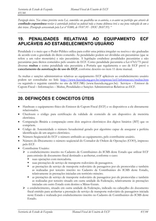 Secretaria de Estado de Fazenda                   Manual Fiscal do Usuário de ECF
43/44

Parágrafo único. Nos crimes previstos nesta Lei, cometidos em quadrilha ou co-autoria, o co-autor ou partícipe que através de
confissão espontânea revelar à autoridade policial ou judicial toda a trama delituosa terá a sua pena reduzida de um a
dois terços. (Parágrafo acrescentado pela Lei nº 9.080, de 19.07.95 - DOU 20.07.95) “


19. PENALIDADES RELATIVAS AO EQUIPAMENTO                                                                            ECF
APLICÁVEIS AO ESTABELECIMENTO USUÁRIO
Penalidade é o meio que o Poder Público utiliza para coibir uma prática irregular ou nociva e são graduadas
de acordo com a gravidade do ilícito cometido. As penalidades podem ser divididas em pecuniárias (que se
refere a um valor monetário) e não pecuniárias. A legislação estabelece penalidades pecuniárias e não
pecuniárias para ilícitos cometidos pelo usuário de ECF. Como penalidade pecuniária a Lei 6763/75 prevê
diversas multas e como penalidade não pecuniária a Portaria que regulamenta o uso de ECF prevê o
cancelamento da autorização de uso do ECF, conforme descrito no item 11 deste manual.

As multas e sanções administrativas relativas ao equipamento ECF aplicáveis ao estabelecimento usuário
podem ser consultadas no link: http://www.fazenda.mg.gov.br/empresas/ecf/informacoes/multas.htm
ou seguindo o seguinte caminho no site da SEF/MG (www.fazenda.mg.gov.br): Serviços – Emissor de
Cupom Fiscal – Informações – Multas, Penalidades e Sanções Administrativas Relativas ao ECF.


20. DEFINIÇÕES E CONCEITOS ÚTEIS
    Hardware o equipamento físico do Emissor de Cupom Fiscal (ECF) e os dispositivos a ele diretamente
    relacionados.
    Checksum o código para certificação da validade de conteúdo de um dispositivo de memória
    eletrônica.
    Comparação Binária a comparação entre dois arquivos eletrônicos dos dígitos binários (BIT) que os
    compõem.
    Código de Autenticidade o número hexadecimal gerado por algoritmo capaz de assegurar a perfeita
    identificação de um arquivo eletrônico.
    Número Seqüencial do ECF o número atribuído ao equipamento, pelo contribuinte usuário.
    Número do Documento o número seqüencial do Contador de Ordem de Operações (COO), impresso
    pelo ECF.
    Contribuinte Usuário:
     o estabelecimento inscrito no Cadastro de Contribuintes do ICMS deste Estado que utilizar ECF
        para emissão de documento fiscal destinado a acobertar, conforme o caso:
         suas operações com mercadoria.
         suas prestações de serviço de transporte rodoviário de passageiros.
         as prestações de serviço de transporte rodoviário de passageiros por ele promovidas e também
             as realizadas por terceiro inscrito no Cadastro de Contribuintes do ICMS deste Estado,
             relativamente às prestações iniciadas em território mineiro.
         as prestações de serviço de transporte rodoviário de passageiros por ele promovidas e também
             as realizadas por terceiro situado em outra unidade da Federação, relativamente às prestações
             iniciadas em outro Estado com destino a Minas Gerais.
     o estabelecimento, situado em outra unidade da Federação, indicado no cabeçalho do documento
        fiscal emitido para acobertar a prestação de serviço de transporte rodoviário de passageiros iniciada
        neste Estado e realizada por estabelecimento inscrito no Cadastro de Contribuintes do ICMS deste
        Estado.



Secretaria de Estado de Fazenda                    Manual Fiscal do Usuário de ECF                                   43/44
 