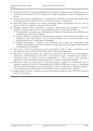 Secretaria de Estado de Fazenda          Manual Fiscal do Usuário de ECF
44/44

    Prestador do Serviço de Transporte Rodoviário de Passageiros o estabelecimento indicado como tal no
    documento fiscal emitido por ECF, podendo ser o próprio contribuinte usuário do equipamento ou
    terceiro.
    Empresa Interventora o estabelecimento credenciado pela SEF/MG para realizar intervenção técnica
    em equipamento ECF, podendo remover e instalar lacres fiscais no equipamento.
    Intervenção Técnica qualquer ato de reparo, manutenção, limpeza, programação fiscal ou outros da
    espécie, em ECF, que implicar a remoção de lacre instalado.
    Programa Aplicativo Fiscal (PAF-ECF) o programa desenvolvido para possibilitar o envio de
    comandos ao software básico do ECF, sem capacidade de alterá-lo ou ignorá-lo, podendo ser:
     Comercializável, o programa que, identificado pelo Código de Autenticidade acima definido, possa
        ser utilizado por mais de uma empresa.
     Exclusivo-Próprio, o programa que, identificado pelo Código de Autenticidade acima definido, seja
        utilizado por uma única empresa e por ela desenvolvido por meio de seus funcionários ou de
        profissional autônomo contrato para esta finalidade.
     Exclusivo-Terceirizado, o programa que, identificado pelo Código de Autenticidade acima
        definido, seja utilizado por uma única empresa e desenvolvido por outra empresa desenvolvedora
        contratada para esta finalidade.
    Auto-serviço a forma de atendimento na qual o consumidor escolhe e conduz a mercadoria ao caixa
    para registro da venda, emissão do documento fiscal e realização do pagamento.
    Pré-venda a operação de registro, sem a impressão de documento que descreva os itens registrados,
    realizada por estabelecimento que não adota o auto-serviço, na qual o consumidor, após escolher a
    mercadoria, recebe um código ou senha de identificação e se dirige ao caixa, onde é efetuado o
    pagamento, emitido o documento fiscal correspondente e retirada a mercadoria adquirida.
    Documento Auxiliar de Venda (DAV) o documento emitido e impresso em conformidade com os
    requisitos técnicos do PAF-ECF estabelecidos pela COTEPE/ICMS, para atender as necessidades
    operacionais do estabelecimento usuário de ECF para a emissão e impressão de orçamento, pedido ou
    outro documento de controle interno do estabelecimento antes de concretizada a operação.
    Empresa Desenvolvedora a empresa que desenvolve Programa Aplicativo Fiscal (PAF-ECF) para uso
    próprio ou de terceiros.




Secretaria de Estado de Fazenda           Manual Fiscal do Usuário de ECF                       44/44
 