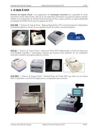 Secretaria de Estado de Fazenda            Manual Fiscal do Usuário de ECF                           6/44

1. O QUE É ECF
Emissor de Cupom Fiscal é um equipamento de automação comercial com capacidade de emitir
documentos fiscais. Desta forma, além de ser um importante instrumento de gestão da empresa varejista,
também é um instrumento de controle fiscal de interesse do fisco, sujeito, portanto às regras estabelecidas
na legislação do ICMS. Há três tipos de equipamento ECF:

ECF-MR -> Emissor de Cupom Fiscal - Máquina Registradora: ECF com funcionamento independente
de programa aplicativo externo, de uso específico dotado de teclado e mostrador próprios.




ECF-IF -> Emissor de Cupom Fiscal - Impressora Fiscal: ECF implementado na forma de impressora
com finalidade específica e características especiais que funciona como periférico de um computador
recebendo comandos de programa aplicativo externo.




ECF-PDV -> Emissor de Cupom Fiscal - Terminal Ponto de Venda: ECF que reúne em um sistema
único o equivalente a um ECF-IF (impressora) e o computador que o controla.




Secretaria de Estado de Fazenda             Manual Fiscal do Usuário de ECF                         6/44
 