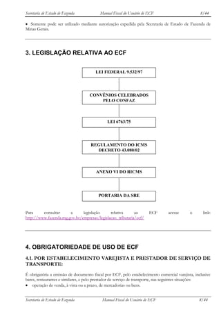 Secretaria de Estado de Fazenda          Manual Fiscal do Usuário de ECF                          8/44

  Somente pode ser utilizado mediante autorização expedida pela Secretaria de Estado de Fazenda de
Minas Gerais.




3. LEGISLAÇÃO RELATIVA AO ECF


                                       LEI FEDERAL 9.532/97




                                    CONVÊNIOS CELEBRADOS
                                        PELO CONFAZ



                                              LEI 6763/75




                                    REGULAMENTO DO ICMS
                                      DECRETO 43.080/02



                                       ANEXO VI DO RICMS




                                         PORTARIA DA SRE


Para     consultar     a      legislação     relativa      ao         ECF       acesse      o      link:
http://www.fazenda.mg.gov.br/empresas/legislacao_tributaria/ecf/




4. OBRIGATORIEDADE DE USO DE ECF
4.1. POR ESTABELECIMENTO VAREJISTA E PRESTADOR DE SERVIÇO DE
TRANSPORTE:
É obrigatória a emissão de documento fiscal por ECF, pelo estabelecimento comercial varejista, inclusive
bares, restaurantes e similares, e pelo prestador de serviço de transporte, nas seguintes situações:
    operação de venda, à vista ou a prazo, de mercadorias ou bens.


Secretaria de Estado de Fazenda            Manual Fiscal do Usuário de ECF                       8/44
 