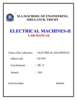M.A.M.SCHOOL OF ENGINEERING, 
SIRUGANUR, TRICHY 
ELECTRICAL MACHINES-II 
LAB MANUAL 
Name of the Laboratory : ELECTRICAL MACHINES-II 
subject code : EE1303 
Year/Semester : III / v 
Branch : EEE 
STAFF INCHARGE HOD/EEE 
 