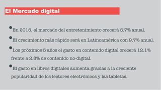 El Mercado digital
•En 2016, el mercado del entretenimiento crecerá 5.7% anual.
•El crecimiento más rápido será en Latinoamérica con 9.7% anual.
•Los próximos 5 años el gasto en contenido digital crecerá 12.1%
frente a 2.8% de contenido no-digital.
•El gasto en libros digitales aumenta gracias a la creciente
popularidad de los lectores electrónicos y las tabletas.
 