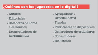 ¿Quiénes son los jugadores en lo digital?
• Autores
• Editoriales
• Creadores de libros
electrónicos
• Desarrolladores de
herramientas
• Agregadores /
Distribuidores
• Tiendas
• Fabricantes de dispositivos
• Generadores de estándares
• Consumidores
• Bibliotecas
 