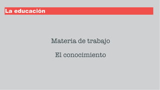 La educación
Materia de trabajo
El conocimiento
 