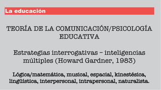 La educación
TEORÍA DE LA COMUNICACIÓN/PSICOLOGÍA
EDUCATIVA
Estrategias interrogativas – inteligencias
múltiples (Howard Gardner, 1983)
Lógica/matemática, musical, espacial, kinestésica,
lingüística, interpersonal, intrapersonal, naturalista.
 