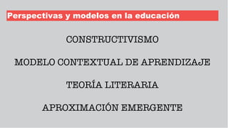 Perspectivas y modelos en la educación
CONSTRUCTIVISMO
MODELO CONTEXTUAL DE APRENDIZAJE
TEORÍA LITERARIA
APROXIMACIÓN EMERGENTE
 