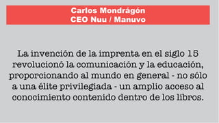 Carlos Mondrágón
CEO Nuu / Manuvo
La invención de la imprenta en el siglo 15
revolucionó la comunicación y la educación,
proporcionando al mundo en general - no sólo
a una élite privilegiada - un amplio acceso al
conocimiento contenido dentro de los libros.
 