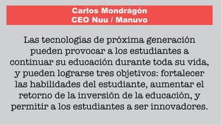 Carlos Mondrágón
CEO Nuu / Manuvo
Las tecnologías de próxima generación
pueden provocar a los estudiantes a
continuar su educación durante toda su vida,
y pueden lograrse tres objetivos: fortalecer
las habilidades del estudiante, aumentar el
retorno de la inversión de la educación, y
permitir a los estudiantes a ser innovadores.
 