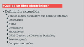 ¿Qué es un libro electrónico?
• Definición extendida:
•Versión digital de un libro que permite integrar:
•Interacción
•Notas
•Diccionario
•Marcadores
•DRM (Gestión de Derechos Digitales)
•Text-to-speech
•Compartir en redes
 