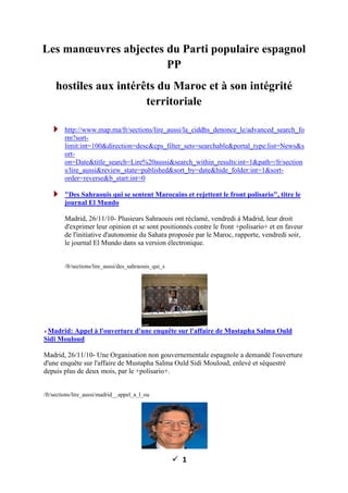 ü 1
Les manœuvres abjectes du Parti populaire espagnol
PP
hostiles aux intérêts du Maroc et à son intégrité
territoriale
http://www.map.ma/fr/sections/lire_aussi/la_ciddhs_denonce_le/advanced_search_fo
rm?sort-
limit:int=100&direction=desc&cps_filter_sets=searchable&portal_type:list=News&s
ort-
on=Date&title_search=Lire%20aussi&search_within_results:int=1&path=/fr/section
s/lire_aussi&review_state=published&sort_by=date&hide_folder:int=1&sort-
order=reverse&b_start:int=0
"Des Sahraouis qui se sentent Marocains et rejettent le front polisario", titre le
journal El Mundo
Madrid, 26/11/10- Plusieurs Sahraouis ont réclamé, vendredi à Madrid, leur droit
d'exprimer leur opinion et se sont positionnés contre le front +polisario+ et en faveur
de l'initiative d'autonomie du Sahara proposée par le Maroc, rapporte, vendredi soir,
le journal El Mundo dans sa version électronique.
/fr/sections/lire_aussi/des_sahraouis_qui_s
Madrid: Appel à l'ouverture d'une enquête sur l'affaire de Mustapha Salma Ould
Sidi Mouloud
Madrid, 26/11/10- Une Organisation non gouvernementale espagnole a demandé l'ouverture
d'une enquête sur l'affaire de Mustapha Salma Ould Sidi Mouloud, enlevé et séquestré
depuis plus de deux mois, par le +polisario+.
/fr/sections/lire_aussi/madrid__appel_a_l_ou
 