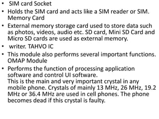 • SIM card Socket
• Holds the SIM card and acts like a SIM reader or SIM.
Memory Card
• External memory storage card used to store data such
as photos, videos, audio etc. SD card, Mini SD Card and
Micro SD cards are used as external memory.
• writer. TAHVO IC
• This module also performs several important functions.
OMAP Module
• Performs the function of processing application
software and control UI software.
This is the main and very important crystal in any
mobile phone. Crystals of mainly 13 MHz, 26 MHz, 19.2
MHz or 36.4 MHz are used in cell phones. The phone
becomes dead if this crystal is faulty.
 