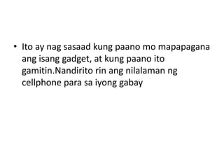 • Ito ay nag sasaad kung paano mo mapapagana
ang isang gadget, at kung paano ito
gamitin.Nandirito rin ang nilalaman ng
cellphone para sa iyong gabay
 
