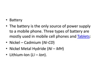 • Battery
• The battery is the only source of power supply
to a mobile phone. Three types of battery are
mostly used in mobile cell phones and Tablets:
• Nickel – Cadmium (Ni-CD)
• Nickel Metal Hydride (Ni – MH)
• Lithium-Ion (Li – Ion).
 