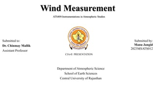 Wind Measurement
ATS409:Instrumentations in Atmospheric Studies
Submitted by:
Manu Jangid
2023MSATS012
Submitted to:
Dr. Chinmay Mallik
Assistant Professor
CIA-II PRESENTATION
Department of Atmospheric Science
School of Earth Sciences
Central University of Rajasthan
 