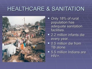 HEALTHCARE & SANITATION
            Only 18% of rural
             population has
             adequate sanitation
             facilities.
            2.2 million infants die
             every year.
            0.5 million die from
             TB alone.
            5.5 million Indians are
             HIV+.
 