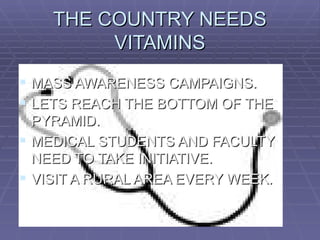THE COUNTRY NEEDS
         VITAMINS
 MASS AWARENESS CAMPAIGNS.
 LETS REACH THE BOTTOM OF THE
  PYRAMID.
 MEDICAL STUDENTS AND FACULTY
  NEED TO TAKE INITIATIVE.
 VISIT A RURAL AREA EVERY WEEK.
 