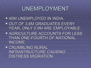 UNEMPLOYMENT
 40M UNEMPLOYED IN INDIA.
 OUT OF 3.6M GRADUATES EVERY
  YEAR, ONLY 0.9M ARE EMPLOYABLE.
 AGRICULTURE ACCOUNTS FOR LESS
  THAN ONE-FOURTH OF NATIONAL
  INCOME.
 CRUMBLING RURAL
  INFRASTRUCTURE CAUSING
  DISTRESS MIGRATION.
 