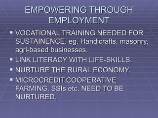 EMPOWERING THROUGH
        EMPLOYMENT
 VOCATIONAL TRAINING NEEDED FOR
  SUSTAINENCE. eg. Handicrafts, masonry,
  agri-based businesses.
 LINK LITERACY WITH LIFE-SKILLS.
 NURTURE THE RURAL ECONOMY.
 MICROCREDIT,COOPERATIVE
  FARMING, SSIs etc. NEED TO BE
  NURTURED.
 