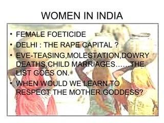 WOMEN IN INDIA
• FEMALE FOETICIDE
• DELHI : THE RAPE CAPITAL ?
• EVE-TEASING,MOLESTATION,DOWRY
  DEATHS,CHILD MARRIAGES……THE
  LIST GOES ON.
• WHEN WOULD WE LEARN TO
  RESPECT THE MOTHER GODDESS?
 