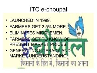 ITC e-choupal
• LAUNCHED IN 1999.
• FARMERS GET 2.5% MORE.
• ELIMINATES MIDDLEMEN.
• FARMERS GET TO KNOW OF
  PRESENT MARKET PRICES.
• GENERATING LITERACY AND
  MARKET-UNDERSTANDING.
 