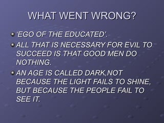 WHAT WENT WRONG?
‘EGO OF THE EDUCATED’.
ALL THAT IS NECESSARY FOR EVIL TO
SUCCEED IS THAT GOOD MEN DO
NOTHING.
AN AGE IS CALLED DARK,NOT
BECAUSE THE LIGHT FAILS TO SHINE,
BUT BECAUSE THE PEOPLE FAIL TO
SEE IT.
 