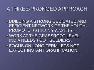 A THREE-PRONGED APPROACH

BUILDING A STRONG,DEDICATED AND
EFFICIENT NETWORK OF THE YOUTH.
PROMOTE ‘VARNA VYAVASTHA’.
WORK AT THE GRASSROOT LEVEL.
INDIA NEEDS FOOT SOLDIERS.
FOCUS ON LONG-TERM.LETS NOT
EXPECT INSTANT GRATIFICATION.
 