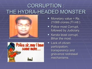 CORRUPTION :
THE HYDRA-HEADED MONSTER
             Monetary value = Rs.
              21068 crores.(TI intl.)
             Police most Corrupt,
              followed by Judiciary.
             Kerala least corrupt,
              Bihar the most.
             Lack of citizen
              participation,
              transparency and
              grievance redressal
              mechanisms.
 