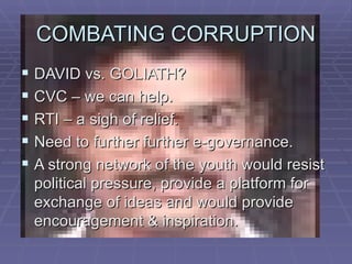 COMBATING CORRUPTION
 DAVID vs. GOLIATH?
 CVC – we can help.
 RTI – a sigh of relief.
 Need to further further e-governance.
 A strong network of the youth would resist
 political pressure, provide a platform for
 exchange of ideas and would provide
 encouragement & inspiration.
 