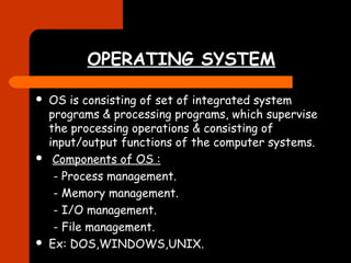 OPERATING SYSTEM 
 OS is consisting of set of integrated system 
programs & processing programs, which supervise 
the processing operations & consisting of 
input/output functions of the computer systems. 
 Components of OS : 
- Process management. 
- Memory management. 
- I/O management. 
- File management. 
 Ex: DOS,WINDOWS,UNIX. 
 