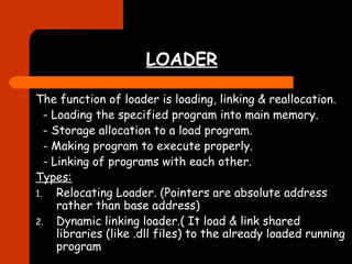 LOADER 
The function of loader is loading, linking & reallocation. 
- Loading the specified program into main memory. 
- Storage allocation to a load program. 
- Making program to execute properly. 
- Linking of programs with each other. 
Types: 
1. Relocating Loader. (Pointers are absolute address 
rather than base address) 
2. Dynamic linking loader.( It load & link shared 
libraries (like .dll files) to the already loaded running 
program 
 