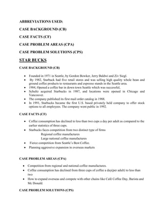 ABBREVIATIONS USED:

CASE BACKGROUND (CB)

CASE FACTS (CF)

CASE PROBLEM AREAS (CPA)

CASE PROBLEM SOLUTIONS (CPS)

STAR BUCKS
CASE BACKGROUND (CB)

     Founded in 1971 in Seattle, by Gordon Bowker, Jerry Baldwi and Ziv Siegl.
      By 1982, Starbuck had five retail stores and was selling high quality whole bean and
     ground coffee products to restaurants and espresso stands in the Seattle area.
     1984, Opened a coffee bar in down town Seattle which was successful,
     Schultz acquired Starbucks in 1987, and locations were opened in Chicago and
     Vancouver.
     The company published its first mail order catalog in 1988.
     In 1991, Starbucks became the first U.S. based privately held company to offer stock
     options to all employees. The company went public in 1992.

CASE FACTS (CF)

     Coffee consumption has declined to less than two cups a day per adult as compared to the
     earlier statistics of three cups.
     Starbucks faces competition from two distinct type of firms
                Regional coffee manufactures
                Large national coffee manufactures
      Fierce competition from Seattle‟s Best Coffee.
     Planning aggressive expansion in overseas markets


CASE PROBLEM AREAS (CPA)

    Competition from regional and national coffee manufactures.
    Coffee consumption has declined from three cups of coffee a day(per adult) to less than
    two
    How to expand overseas and compete with other chains like Café Coffee Day, Barista and
    Mc Donald.

CASE PROBLEM SOLUTIONS (CPS)
 