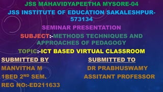 JSS MAHAVIDYAPEETHA MYSORE-04
JSS INSTITUTE OF EDUCATION SAKALESHPUR-
573134
SEMINAR PRESENTATION
SUBJECT:-METHODS TECHNIQUES AND
APPROACHES OF PEDAGOGY
TOPIC:-ICT BASED VIRTUAL CLASSROOM
SUBMITTED BY SUBMITTED TO
MANVITHA M DR PRABHUSWAMY
1BED 2ND SEM. ASSITANT PROFESSOR
REG NO:-ED211633
 