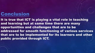 Conclusion
It is true that ICT is playing a vital role in teaching
and learning but at same time there are many
opportunities and challenges that are to be
addressed for smooth functioning of various services
that are to be implemented for its learners and other
public provided through ICT.
 