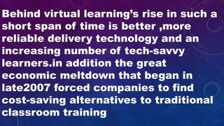 Behind virtual learning’s rise in such a
short span of time is better ,more
reliable delivery technology and an
increasing number of tech-savvy
learners.in addition the great
economic meltdown that began in
late2007 forced companies to find
cost-saving alternatives to traditional
classroom training
 