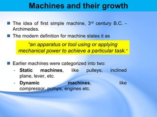 Machines and their growth
 The idea of first simple machine, 3rd century B.C. -
Archimedes.
 The modern definition for machine states it as
 Earlier machines were categorized into two:
- Static machines, like pulleys, inclined
plane, lever, etc.
- Dynamic machines, like
compressor, pumps, engines etc.
“an apparatus or tool using or applying
mechanical power to achieve a particular task.”
 