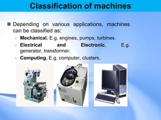 Classification of machines
 Depending on various applications, machines
can be classified as:
- Mechanical, E.g. engines, pumps, turbines.
- Electrical and Electronic, E.g.
generator, transformer.
- Computing, E.g. computer, clusters.
 