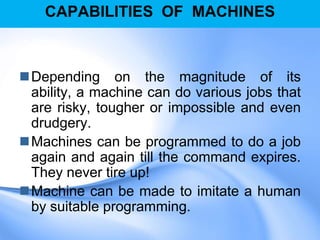 CAPABILITIES OF MACHINES
Depending on the magnitude of its
ability, a machine can do various jobs that
are risky, tougher or impossible and even
drudgery.
Machines can be programmed to do a job
again and again till the command expires.
They never tire up!
Machine can be made to imitate a human
by suitable programming.
 