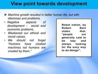 View point towards development
 Machine growth resulted in better human life, but with
dilemmas and problems.
• Negative aspects of
development - social and
economic problems.
• Weakened our ethical and
moral values.
• We should not forget
“Humans have created
machines not humans are
created by them.”
 