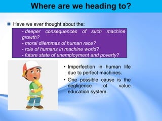 Where are we heading to?
 Have we ever thought about the:
• Imperfection in human life
due to perfect machines.
• One possible cause is the
negligence of value
education system.
- deeper consequences of such machine
growth?
- moral dilemmas of human race?
- role of humans in machine world?
- future state of unemployment and poverty?
 